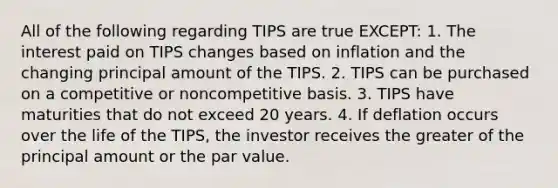 All of the following regarding TIPS are true EXCEPT: 1. The interest paid on TIPS changes based on inflation and the changing principal amount of the TIPS. 2. TIPS can be purchased on a competitive or noncompetitive basis. 3. TIPS have maturities that do not exceed 20 years. 4. If deflation occurs over the life of the TIPS, the investor receives the greater of the principal amount or the par value.