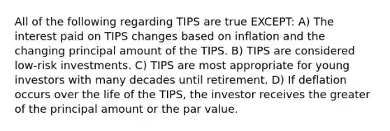 All of the following regarding TIPS are true EXCEPT: A) The interest paid on TIPS changes based on inflation and the changing principal amount of the TIPS. B) TIPS are considered low-risk investments. C) TIPS are most appropriate for young investors with many decades until retirement. D) If deflation occurs over the life of the TIPS, the investor receives the greater of the principal amount or the par value.