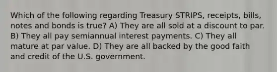 Which of the following regarding Treasury STRIPS, receipts, bills, notes and bonds is true? A) They are all sold at a discount to par. B) They all pay semiannual interest payments. C) They all mature at par value. D) They are all backed by the good faith and credit of the U.S. government.