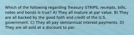 Which of the following regarding Treasury STRIPS, receipts, bills, notes and bonds is true? A) They all mature at par value. B) They are all backed by the good faith and credit of the U.S. government. C) They all pay semiannual interest payments. D) They are all sold at a discount to par.