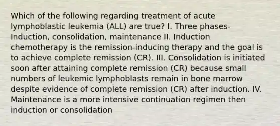 Which of the following regarding treatment of acute lymphoblastic leukemia (ALL) are true? I. Three phases- Induction, consolidation, maintenance II. Induction chemotherapy is the remission-inducing therapy and the goal is to achieve complete remission (CR). III. Consolidation is initiated soon after attaining complete remission (CR) because small numbers of leukemic lymphoblasts remain in bone marrow despite evidence of complete remission (CR) after induction. IV. Maintenance is a more intensive continuation regimen then induction or consolidation