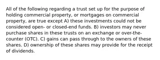 All of the following regarding a trust set up for the purpose of holding commercial property, or mortgages on commercial property, are true except A) these investments could not be considered open- or closed-end funds. B) investors may never purchase shares in these trusts on an exchange or over-the-counter (OTC). C) gains can pass through to the owners of these shares. D) ownership of these shares may provide for the receipt of dividends.