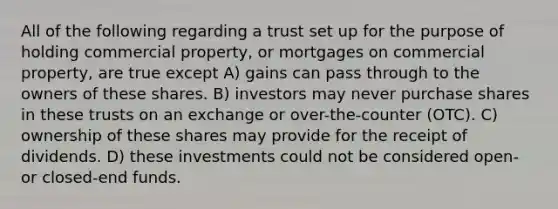 All of the following regarding a trust set up for the purpose of holding commercial property, or mortgages on commercial property, are true except A) gains can pass through to the owners of these shares. B) investors may never purchase shares in these trusts on an exchange or over-the-counter (OTC). C) ownership of these shares may provide for the receipt of dividends. D) these investments could not be considered open- or closed-end funds.