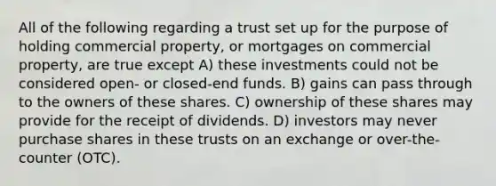 All of the following regarding a trust set up for the purpose of holding commercial property, or mortgages on commercial property, are true except A) these investments could not be considered open- or closed-end funds. B) gains can pass through to the owners of these shares. C) ownership of these shares may provide for the receipt of dividends. D) investors may never purchase shares in these trusts on an exchange or over-the-counter (OTC).