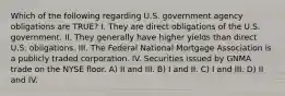 Which of the following regarding U.S. government agency obligations are TRUE? I. They are direct obligations of the U.S. government. II. They generally have higher yields than direct U.S. obligations. III. The Federal National Mortgage Association is a publicly traded corporation. IV. Securities issued by GNMA trade on the NYSE floor. A) II and III. B) I and II. C) I and III. D) II and IV.