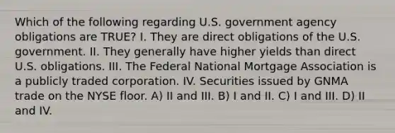 Which of the following regarding U.S. government agency obligations are TRUE? I. They are direct obligations of the U.S. government. II. They generally have higher yields than direct U.S. obligations. III. The Federal National Mortgage Association is a publicly traded corporation. IV. Securities issued by GNMA trade on the NYSE floor. A) II and III. B) I and II. C) I and III. D) II and IV.