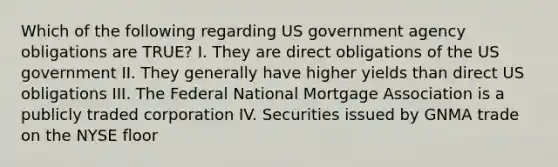 Which of the following regarding US government agency obligations are TRUE? I. They are direct obligations of the US government II. They generally have higher yields than direct US obligations III. The Federal National Mortgage Association is a publicly traded corporation IV. Securities issued by GNMA trade on the NYSE floor