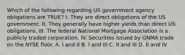 Which of the following regarding US government agency obligations are TRUE? I. They are direct obligations of the US government. II. They generally have higher yields than direct US obligations. III. The federal National Mortgage Association is a publicly traded corporation. IV. Securities issued by GNMA trade on the NYSE floor. A. I and II B. I and III C. II and III D. II and IV