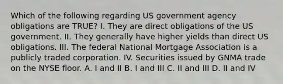 Which of the following regarding US government agency obligations are TRUE? I. They are direct obligations of the US government. II. They generally have higher yields than direct US obligations. III. The federal National Mortgage Association is a publicly traded corporation. IV. Securities issued by GNMA trade on the NYSE floor. A. I and II B. I and III C. II and III D. II and IV