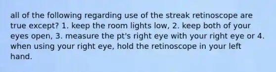 all of the following regarding use of the streak retinoscope are true except? 1. keep the room lights low, 2. keep both of your eyes open, 3. measure the pt's right eye with your right eye or 4. when using your right eye, hold the retinoscope in your left hand.