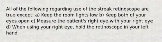 All of the following regarding use of the streak retinoscope are true except: a) Keep the room lights low b) Keep both of your eyes open c) Measure the patient's right eye with your right eye d) When using your right eye, hold the retinoscope in your left hand