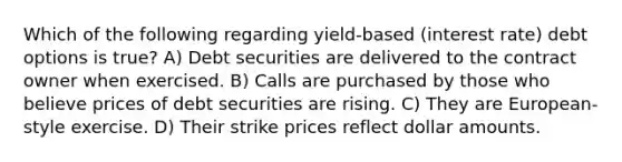 Which of the following regarding yield-based (interest rate) debt options is true? A) Debt securities are delivered to the contract owner when exercised. B) Calls are purchased by those who believe prices of debt securities are rising. C) They are European-style exercise. D) Their strike prices reflect dollar amounts.