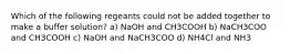 Which of the following regeants could not be added together to make a buffer solution? a) NaOH and CH3COOH b) NaCH3COO and CH3COOH c) NaOH and NaCH3COO d) NH4Cl and NH3