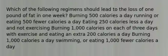 Which of the following regimens should lead to the loss of one pound of fat in one week? Burning 500 calories a day running or eating 500 fewer calories a day Eating 250 calories less a day and not exercising Burning 1,000 calories on each of three days with exercise and eating an extra 200 calories a day Burning 1,000 calories a day swimming, or eating 1,000 fewer calories a day