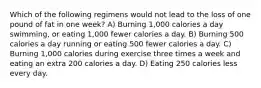 Which of the following regimens would not lead to the loss of one pound of fat in one week? A) Burning 1,000 calories a day swimming, or eating 1,000 fewer calories a day. B) Burning 500 calories a day running or eating 500 fewer calories a day. C) Burning 1,000 calories during exercise three times a week and eating an extra 200 calories a day. D) Eating 250 calories less every day.