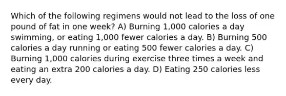 Which of the following regimens would not lead to the loss of one pound of fat in one week? A) Burning 1,000 calories a day swimming, or eating 1,000 fewer calories a day. B) Burning 500 calories a day running or eating 500 fewer calories a day. C) Burning 1,000 calories during exercise three times a week and eating an extra 200 calories a day. D) Eating 250 calories less every day.