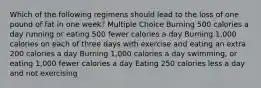 Which of the following regimens should lead to the loss of one pound of fat in one week? Multiple Choice Burning 500 calories a day running or eating 500 fewer calories a day Burning 1,000 calories on each of three days with exercise and eating an extra 200 calories a day Burning 1,000 calories a day swimming, or eating 1,000 fewer calories a day Eating 250 calories less a day and not exercising