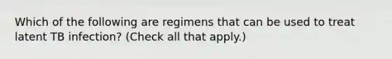 Which of the following are regimens that can be used to treat latent TB infection? (Check all that apply.)