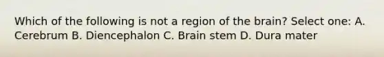 Which of the following is not a region of the brain? Select one: A. Cerebrum B. Diencephalon C. Brain stem D. Dura mater