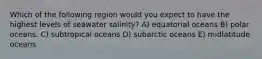 Which of the following region would you expect to have the highest levels of seawater salinity? A) equatorial oceans B) polar oceans. C) subtropical oceans D) subarctic oceans E) midlatitude oceans