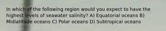 In which of the following region would you expect to have the highest levels of seawater salinity? A) Equatorial oceans B) Midlatitude oceans C) Polar oceans D) Subtropical oceans