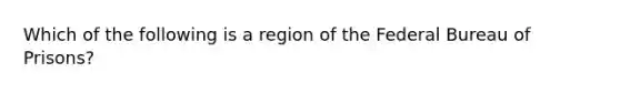 Which of the following is a region of the Federal Bureau of Prisons?