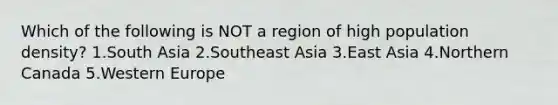 Which of the following is NOT a region of high population density? 1.South Asia 2.Southeast Asia 3.East Asia 4.Northern Canada 5.Western Europe