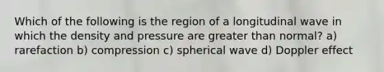 Which of the following is the region of a longitudinal wave in which the density and pressure are <a href='https://www.questionai.com/knowledge/ktgHnBD4o3-greater-than' class='anchor-knowledge'>greater than</a> normal? a) rarefaction b) compression c) spherical wave d) Doppler effect