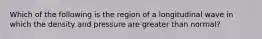 Which of the following is the region of a longitudinal wave in which the density and pressure are greater than normal?