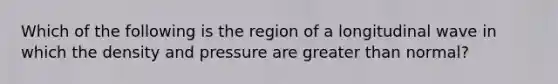 Which of the following is the region of a longitudinal wave in which the density and pressure are <a href='https://www.questionai.com/knowledge/ktgHnBD4o3-greater-than' class='anchor-knowledge'>greater than</a> normal?