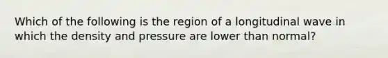 Which of the following is the region of a longitudinal wave in which the density and pressure are lower than normal?