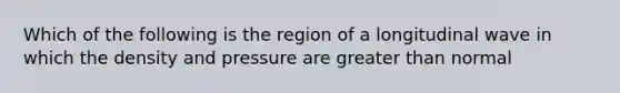 Which of the following is the region of a longitudinal wave in which the density and pressure are greater than normal