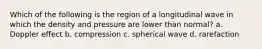 Which of the following is the region of a longitudinal wave in which the density and pressure are lower than normal? a. Doppler effect b. compression c. spherical wave d. rarefaction