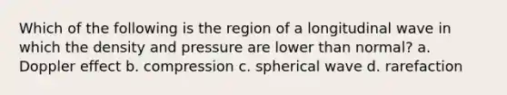 Which of the following is the region of a longitudinal wave in which the density and pressure are lower than normal? a. Doppler effect b. compression c. spherical wave d. rarefaction