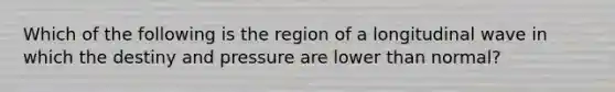 Which of the following is the region of a longitudinal wave in which the destiny and pressure are lower than normal?