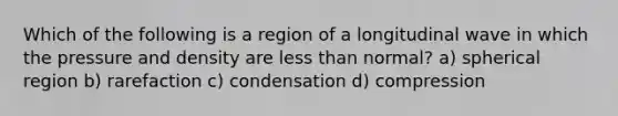 Which of the following is a region of a longitudinal wave in which the pressure and density are less than normal? a) spherical region b) rarefaction c) condensation d) compression