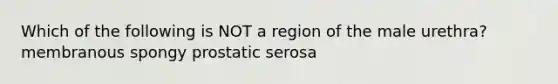 Which of the following is NOT a region of the male urethra? membranous spongy prostatic serosa