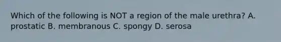 Which of the following is NOT a region of the male urethra? A. prostatic B. membranous C. spongy D. serosa