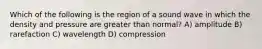 Which of the following is the region of a sound wave in which the density and pressure are greater than normal? A) amplitude B) rarefaction C) wavelength D) compression