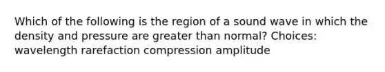 Which of the following is the region of a sound wave in which the density and pressure are greater than normal? Choices: wavelength rarefaction compression amplitude