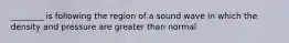 ________ is following the region of a sound wave in which the density and pressure are greater than normal