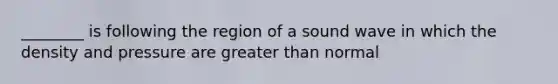 ________ is following the region of a sound wave in which the density and pressure are greater than normal