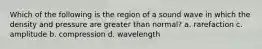 Which of the following is the region of a sound wave in which the density and pressure are greater than normal? a. rarefaction c. amplitude b. compression d. wavelength
