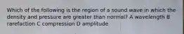 Which of the following is the region of a sound wave in which the density and pressure are greater than normal? A wavelength B rarefaction C compression D amplitude