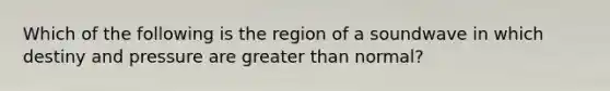 Which of the following is the region of a soundwave in which destiny and pressure are greater than normal?