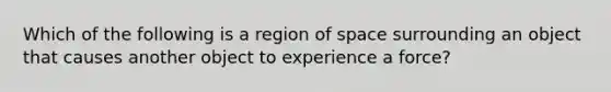 Which of the following is a region of space surrounding an object that causes another object to experience a force?