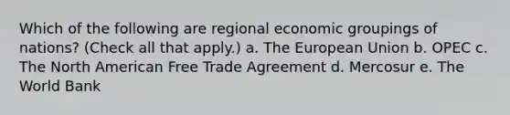 Which of the following are regional economic groupings of nations? (Check all that apply.) a. The European Union b. OPEC c. The North American Free Trade Agreement d. Mercosur e. The World Bank