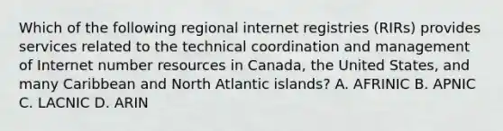 Which of the following regional internet registries (RIRs) provides services related to the technical coordination and management of Internet number resources in Canada, the United States, and many Caribbean and North Atlantic islands? A. AFRINIC B. APNIC C. LACNIC D. ARIN