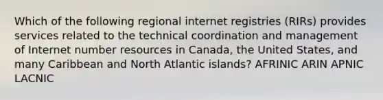 Which of the following regional internet registries (RIRs) provides services related to the technical coordination and management of Internet number resources in Canada, the United States, and many Caribbean and North Atlantic islands? AFRINIC ARIN APNIC LACNIC