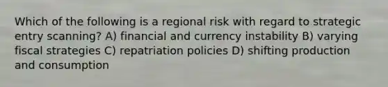 Which of the following is a regional risk with regard to strategic entry scanning? A) financial and currency instability B) varying fiscal strategies C) repatriation policies D) shifting production and consumption